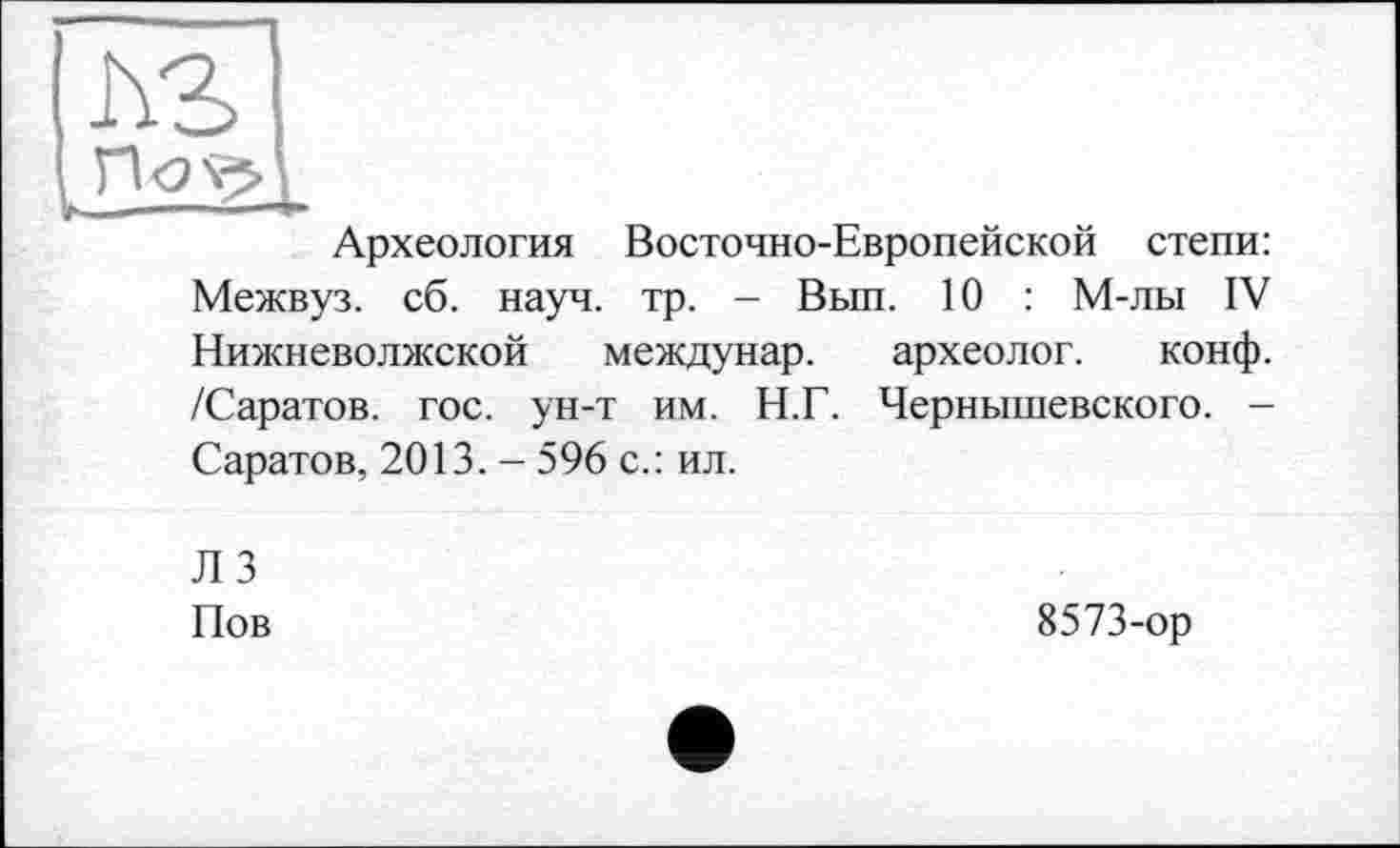 ﻿Археология Восточно-Европейской степи: Межвуз. сб. науч. тр. - Вып. 10 : М-лы IV Нижневолжской междунар. /Саратов, гос. ун-т им. Н.Г. Саратов, 2013. - 596 с.: ил.
археолог. конф.
Чернышевского. -
Л 3 Пов
8573-ор